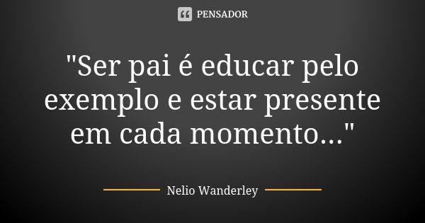 "Ser pai é educar pelo exemplo e estar presente em cada momento..."... Frase de Nélio Wanderley.