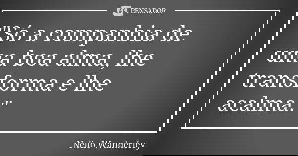"Só a companhia de uma boa alma, lhe transforma e lhe acalma."... Frase de Nélio Wanderley.