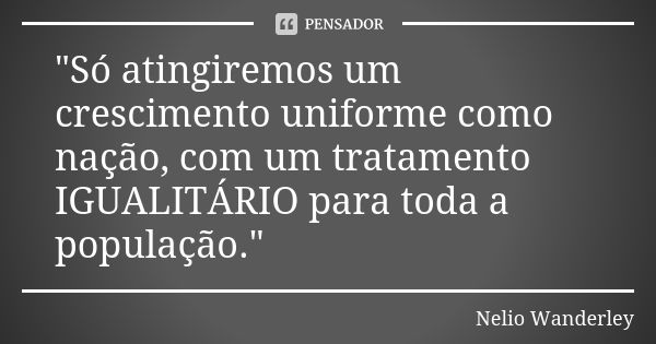 "Só atingiremos um crescimento uniforme como nação, com um tratamento IGUALITÁRIO para toda a população."... Frase de Nélio Wanderley.