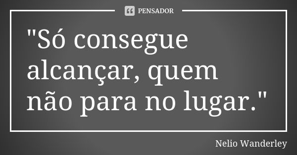 "Só consegue alcançar, quem não para no lugar."... Frase de Nélio Wanderley.