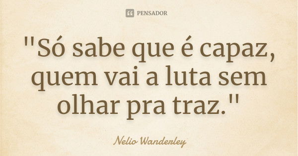 "Só sabe que é capaz, quem vai a luta sem olhar pra traz."... Frase de Nélio Wanderley.