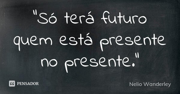 "Só terá futuro quem está presente no presente."... Frase de Nélio Wanderley.