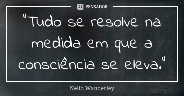 "Tudo se resolve na medida em que a consciência se eleva."... Frase de Nélio Wanderley.