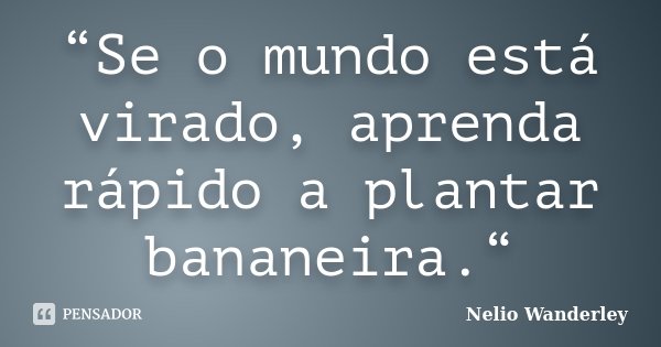 “Se o mundo está virado, aprenda rápido a plantar bananeira.“... Frase de Nélio Wanderley.