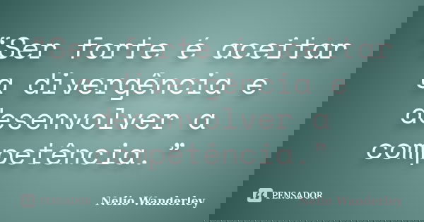 “Ser forte é aceitar a divergência e desenvolver a competência.”... Frase de Nélio Wanderley.