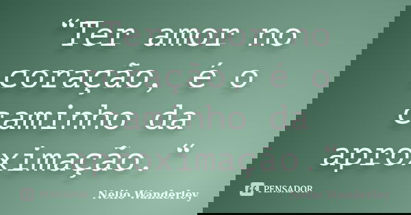 “Ter amor no coração, é o caminho da aproximação.“... Frase de Nélio Wanderley.
