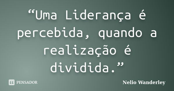 “Uma Liderança é percebida, quando a realização é dividida.”... Frase de Nélio Wanderley.