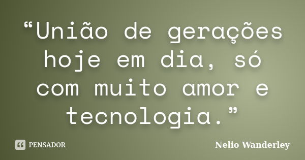 “União de gerações hoje em dia, só com muito amor e tecnologia.”... Frase de Nélio Wanderley.