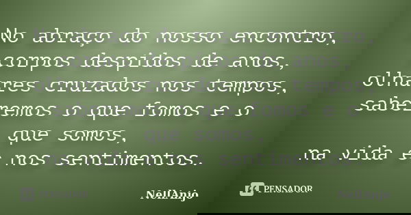No abraço do nosso encontro, corpos despidos de anos, olhares cruzados nos tempos, saberemos o que fomos e o que somos, na vida e nos sentimentos.... Frase de NellAnjo.