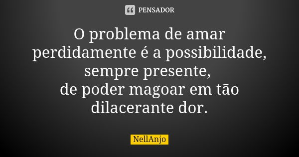 O problema de amar perdidamente é a possibilidade, sempre presente, de poder magoar em tão dilacerante dor.... Frase de NellAnjo.