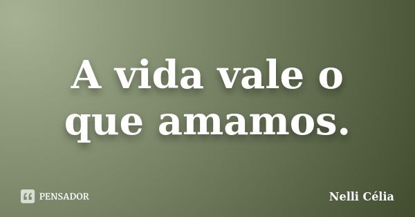 A vida vale o que amamos.... Frase de Nelli Célia.