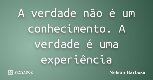 A verdade não é um conhecimento. A verdade é uma experiência... Frase de Nelson Barbosa.