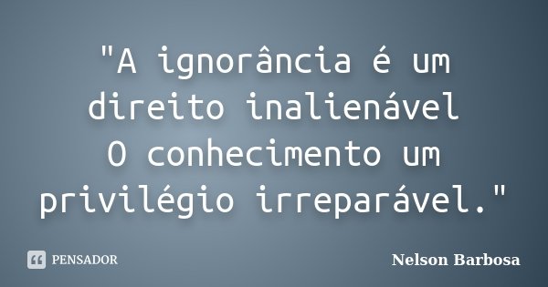 "A ignorância é um direito inalienável O conhecimento um privilégio irreparável."... Frase de Nelson Barbosa.