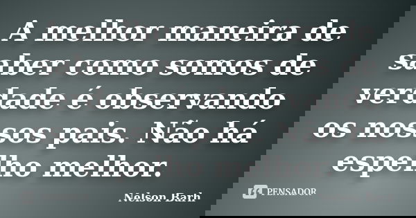 A melhor maneira de saber como somos de verdade é observando os nossos pais. Não há espelho melhor.... Frase de Nelson Barh.