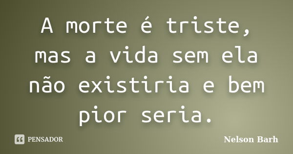 A morte é triste, mas a vida sem ela não existiria e bem pior seria.... Frase de Nelson Barh.