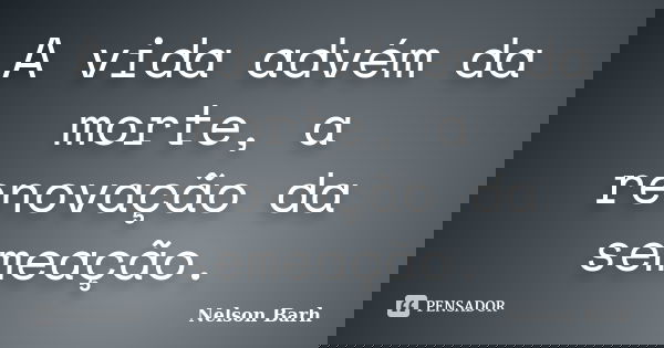 A vida advém da morte, a renovação da semeação.... Frase de Nelson Barh.