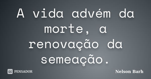 A vida advém da morte, a renovação da semeação.... Frase de Nelson Barh.