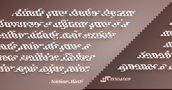 Ainda que todos teçam louvores e digam que é a melhor idade,não existe nada pior do que a tenebrosa velhice.Talvez apenas a dor seja algo pior.... Frase de Nelson Barh.