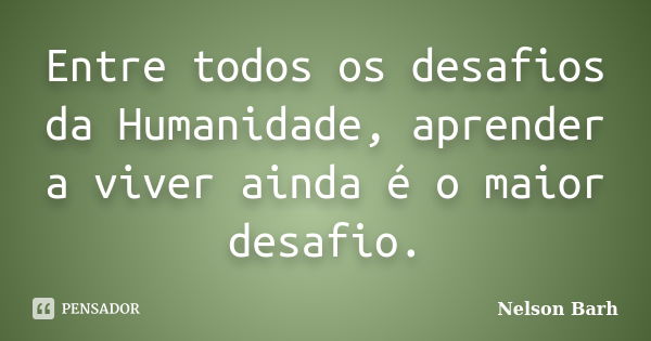 Entre todos os desafios da Humanidade, aprender a viver ainda é o maior desafio.... Frase de Nelson Barh.