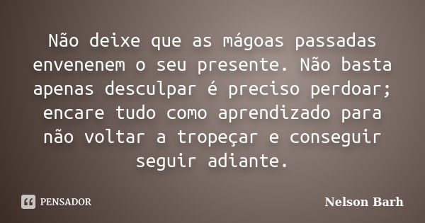 Não deixe que as mágoas passadas envenenem o seu presente. Não basta apenas desculpar é preciso perdoar; encare tudo como aprendizado para não voltar a tropeçar... Frase de Nelson Barh.