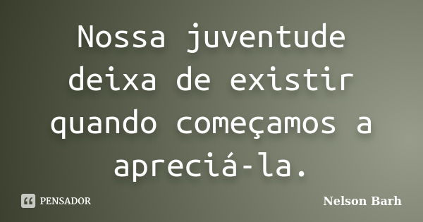 Nossa juventude deixa de existir quando começamos a apreciá-la.... Frase de Nelson Barh.