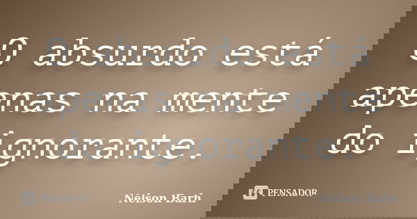 O absurdo está apenas na mente do ignorante.... Frase de Nelson Barh.