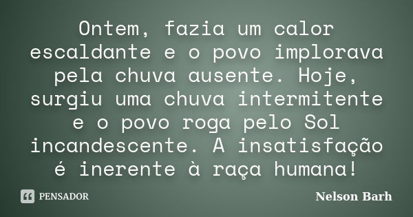 Ontem, fazia um calor escaldante e o povo implorava pela chuva ausente. Hoje, surgiu uma chuva intermitente e o povo roga pelo Sol incandescente. A insatisfação... Frase de Nelson Barh.