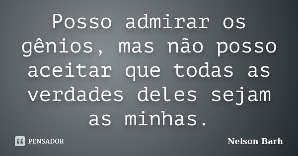 Posso admirar os gênios, mas não posso aceitar que todas as verdades deles sejam as minhas.... Frase de Nelson Barh.