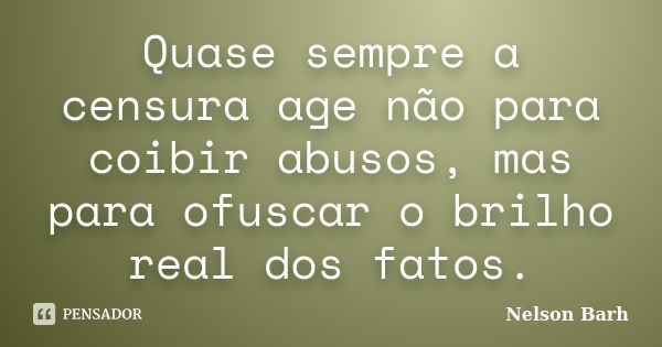 Quase sempre a censura age não para coibir abusos, mas para ofuscar o brilho real dos fatos.... Frase de Nelson Barh.