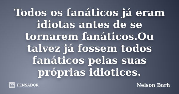 Todos os fanáticos já eram idiotas antes de se tornarem fanáticos.Ou talvez já fossem todos fanáticos pelas suas próprias idiotices.... Frase de Nelson Barh.