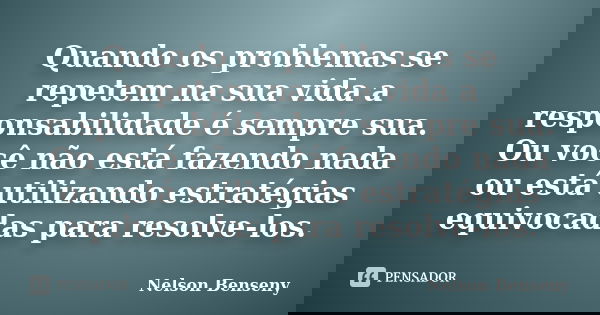 Quando os problemas se repetem na sua vida a responsabilidade é sempre sua. Ou você não está fazendo nada ou está utilizando estratégias equivocadas para resolv... Frase de Nelson Benseny.