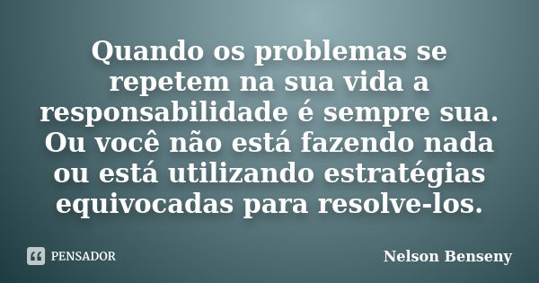 Quando os problemas se repetem na sua vida a responsabilidade é sempre sua. Ou você não está fazendo nada ou está utilizando estratégias equivocadas para resolv... Frase de Nelson Benseny.