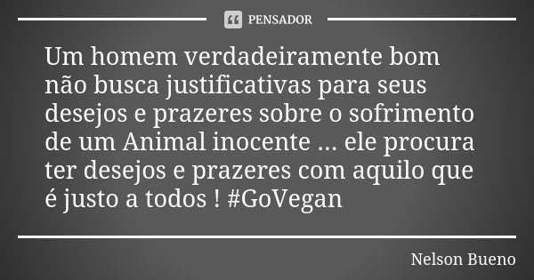 Um homem verdadeiramente bom não busca justificativas para seus desejos e prazeres sobre o sofrimento de um Animal inocente ... ele procura ter desejos e prazer... Frase de Nelson Bueno.