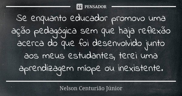 Se enquanto educador promovo uma ação pedagógica sem que haja reflexão acerca do que foi desenvolvido junto aos meus estudantes, terei uma aprendizagem míope ou... Frase de Nelson Centurião Júnior.