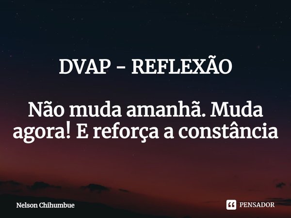 DVAP - REFLEXÃO Não muda amanhã. Muda agora! E reforça a constância... Frase de Nelson Chihumbue.