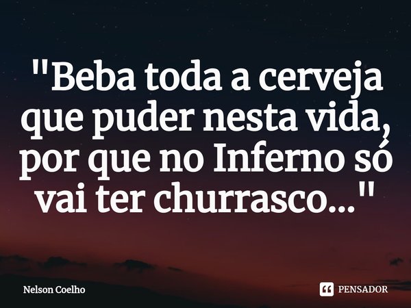 ⁠"Beba toda a cerveja que puder nesta vida, por que no Inferno só vai ter churrasco..."... Frase de Nelson Coelho.