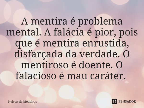A mentira é problema mental. A falácia é pior, pois que é mentira enrustida, disfarçada da verdade. O mentiroso é doente. O falacioso é mau caráter. ⁠... Frase de Nelson de Medeiros.