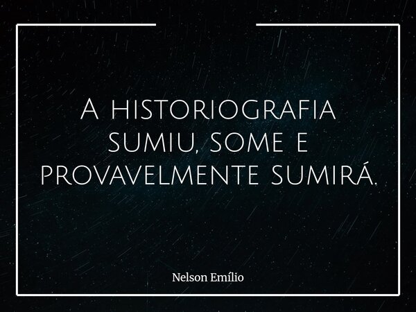 A historiografia sumiu, some e provavelmente sumirá.⁠... Frase de Nelson Emílio.