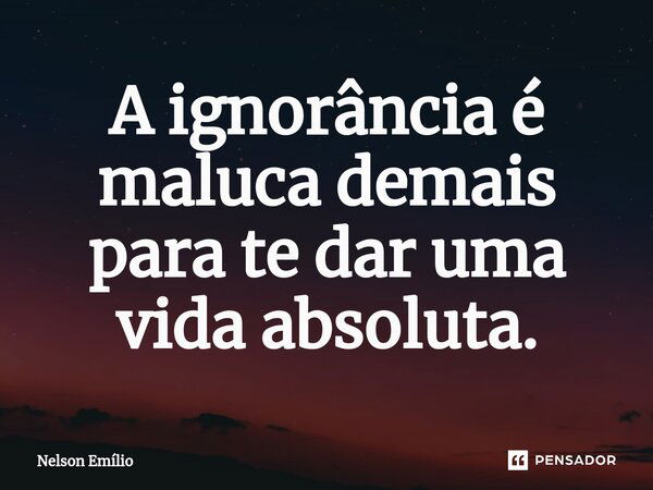 ⁠A ignorância é maluca demais para te dar uma vida absoluta.... Frase de Nelson Emílio.