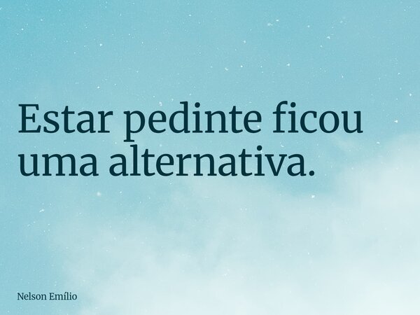 Estar pedinte ficou uma alternativa.... Frase de Nelson Emílio.