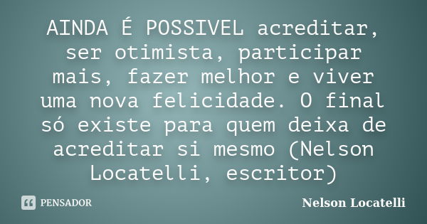 AINDA É POSSIVEL acreditar, ser otimista, participar mais, fazer melhor e viver uma nova felicidade. O final só existe para quem deixa de acreditar si mesmo (Ne... Frase de Nelson Locatelli.