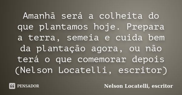 Amanhã será a colheita do que plantamos hoje. Prepara a terra, semeia e cuida bem da plantação agora, ou não terá o que comemorar depois (Nelson Locatelli, escr... Frase de Nelson Locatelli, escritor.