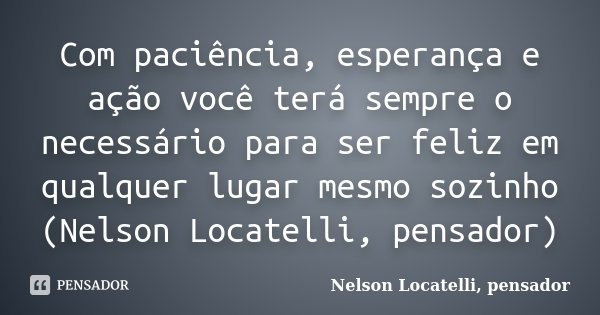 Com paciência, esperança e ação você terá sempre o necessário para ser feliz em qualquer lugar mesmo sozinho (Nelson Locatelli, pensador)... Frase de Nelson Locatelli, pensador.