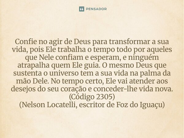 Confie no agir de Deus para transformar a sua vida, pois Ele trabalha o tempo todo por aqueles que Nele confiam e esperam, e ninguém atrapalha quem Ele guia. O... Frase de Nelson Locatelli, escritor de Foz do Iguaçu.