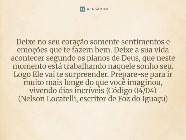 Deixe no seu coração somente sentimentos e emoções que te fazem bem. Deixe a sua vida acontecer segundo os planos de Deus, que neste momento está trabalhando n... Frase de Nelson Locatelli, escritor de Foz do Iguaçu.