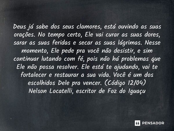 Deus já sabe dos seus clamores, está ouvindo as suas orações. No tempo certo, Ele vai curar as suas dores, sarar as suas feridas e secar as suas lágrimas. Ness... Frase de Nelson Locatelli, escritor de Foz do Iguaçu.