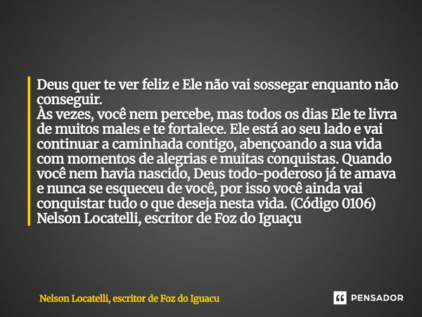 Deus quer te ver feliz e Ele não vai sossegar enquanto não conseguir. Às vezes, você nem percebe, mas todos os dias Ele te livra de muitos males e te fortalece.... Frase de Nelson Locatelli, escritor de Foz do Iguaçu.