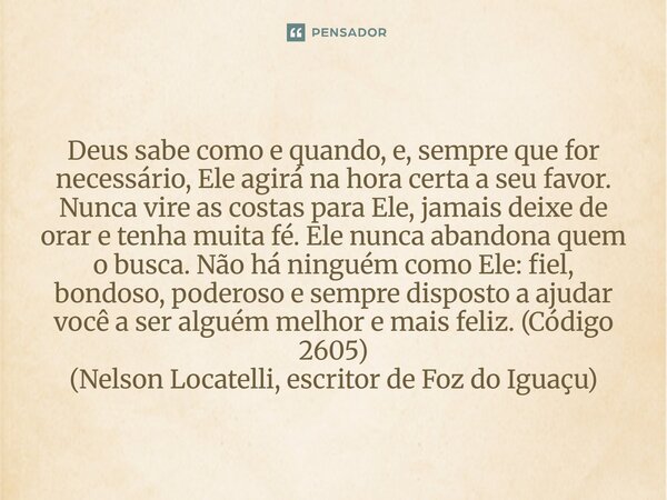 Deus sabe como e quando, e, sempre que for necessário, Ele agirá na hora certa a seu favor. Nunca vire as costas para Ele, jamais deixe de orar e tenha muita f... Frase de Nelson Locatelli, escritor de Foz do Iguaçu.