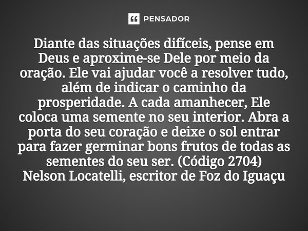 Diante das situações difíceis, pense em Deus e aproxime-se Dele por meio da oração. Ele vai ajudar você a resolver tudo, além de indicar o caminho da prosperid... Frase de Nelson Locatelli, escritor de Foz do Iguaçu.