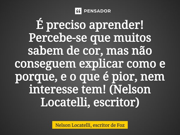 ⁠É preciso aprender! Percebe-se que muitos sabem de cor, mas não conseguem explicar como e porque, e o que é pior, nem interesse tem! (Nelson Locatelli, escrito... Frase de Nelson Locatelli, escritor de Foz.